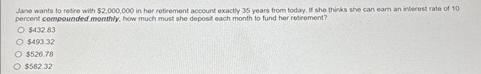 Jane wants to retire with $2,000,000 in her retirement account exactly 35 years from today. If she thinks she can earn an interest rate of 10.
percent compounded monthly, how much must she deposit each month to fund her retirement?
$432.83
O $493,32
O $526.78
$582.32