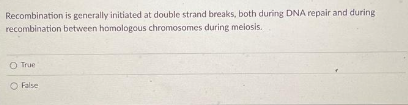 Recombination is generally initiated at double strand breaks, both during DNA repair and during
recombination between homologous chromosomes during melosis.
O True
False