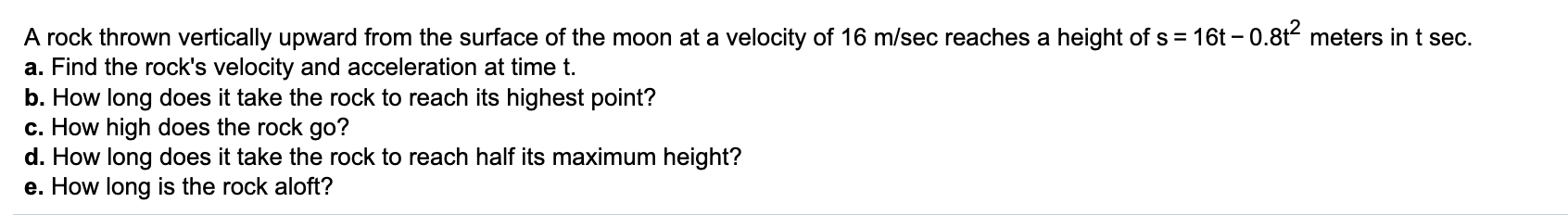 16t – 0.8t meters in t sec.
A rock thrown vertically upward from the surface of the moon at a velocity of 16 m/sec reaches a height of s =
a. Find the rock's velocity and acceleration at time t.
b. How long does it take the rock to reach its highest point?
c. How high does the rock go?
d. How long does it take the rock to reach half its maximum height?
e. How long is the rock aloft?
