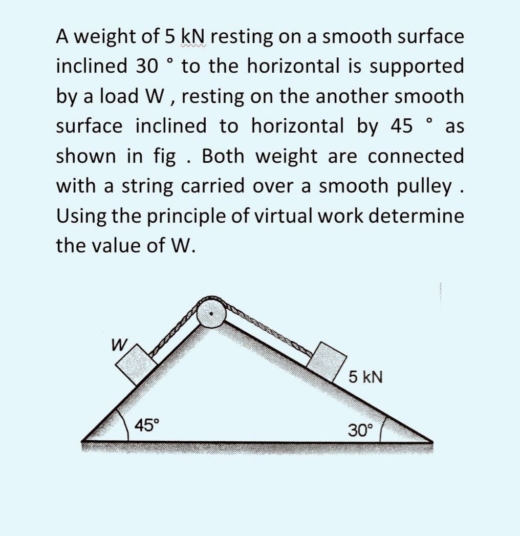 A weight of 5 kN resting on a smooth surface
inclined 30° to the horizontal is supported
by a load W, resting on the another smooth
surface inclined to horizontal by 45° as
shown in fig. Both weight are connected
with a string carried over a smooth pulley.
Using the principle of virtual work determine
the value of W.
W
5 kN
30°
45°