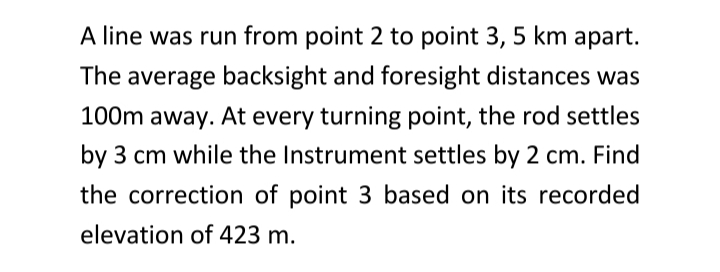A line was run from point 2 to point 3, 5 km apart.
The average backsight and foresight distances was
100m away. At every turning point, the rod settles
by 3 cm while the Instrument settles by 2 cm. Find
the correction of point 3 based on its recorded
elevation of 423 m.
