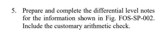 5. Prepare and complete the differential level notes
for the information shown in Fig. FOS-SP-002.
Include the customary arithmetic check.
