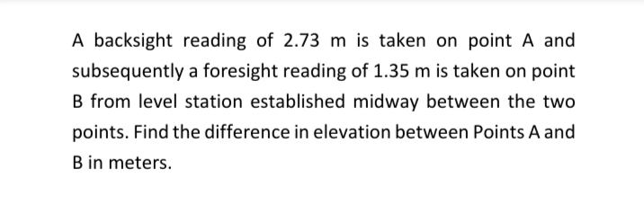 A backsight reading of 2.73 m is taken on point A and
subsequently a foresight reading of 1.35 m is taken on point
B from level station established midway between the two
points. Find the difference in elevation between Points A and
B in meters.
