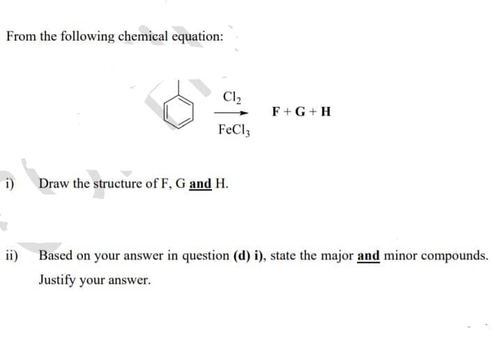 From the following chemical equation:
Cl,
F+G +H
FeCl3
i)
Draw the structure of F, G and H.
ii)
Based on your answer in question (d) i), state the major and minor compounds.
Justify your answer.
