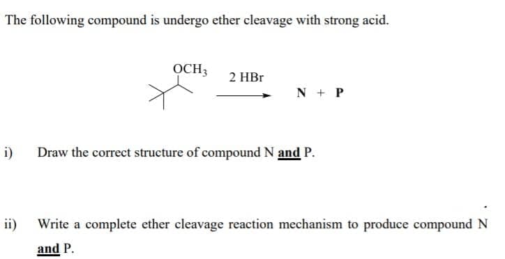 The following compound is undergo ether cleavage with strong acid.
OCH3
2 HBr
N + P
i)
Draw the correct structure of compound N and P.
ii)
Write a complete ether cleavage reaction mechanism to produce compound N
and P.
