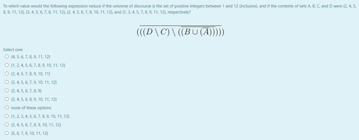 To which value would the following expression reduce if the universe of discourse is the set of positive integers between 1 and 12 (inclusive), and if the contents of sets A, B, C, and D were {2, 4, 5,
8, 9, 11, 12}, {3, 4, 5, 6, 7, 8, 11, 12}, {2, 4, 5, 6, 7, 8, 10, 11, 12}, and {1, 3, 4, 5, 7, 8, 9, 11, 12}, respectively?
(((D\C) \ ((BU (A))))
Select one:
O {4, 5, 6, 7, 8, 9, 11, 12}
O {1, 2, 4, 5, 6, 7, 8, 9, 10, 11, 12}
O {2, 4, 5, 7, 8, 9, 10, 11}
O {2, 4, 5, 6, 7, 9, 10, 11, 12}
O {2, 4, 5, 6, 7, 8, 9}
O {2, 4, 5, 6, 8, 9, 10, 11, 12}
O none of these options
O {1, 2, 3, 4, 5, 6, 7, 8, 9, 10, 11, 12}
O {2, 4, 5, 6, 7, 8, 9, 10, 11, 12}
O {5, 6, 7, 9, 10, 11, 12}
