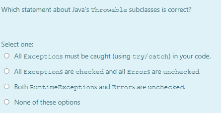 Which statement about Java's Throwable subclasses is correct?
Select one:
O All Exceptions must be caught (using try/catch) in your code.
O All Exceptions are checked and all Errors are unchecked.
O Both RuntimeExceptions and Errors are unchecked.
O None of these options
