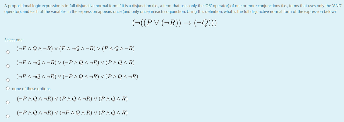 A propositional logic expression is in full disjunctive normal form if it is a disjunction (i.e., a term that uses only the 'OR' operator) of one or more conjunctions (i.e., terms that uses only the 'AND'
operator), and each of the variables in the expression appears once (and only once) in each conjunction. Using this definition, what is the full disjunctive normal form of the expression below?
(¬((P V (¬R)) → (¬Q)))
Select one:
(¬P AQA¬R) V (PA¬Q A ¬R) V (PAQA¬R)
(¬P ^¬QA¬R) V (¬P ^ Q ^ ¬R) V (P ^ Q A R)
(¬P A¬QA ¬R) V (¬P AQA¬R) V (PAQA¬R)
O none of these options
(¬P AQA¬R) V (PAQA¬R) V (PAQA R)
(¬P AQA ¬R) V (¬P ^QA R) V (P AQA R)
