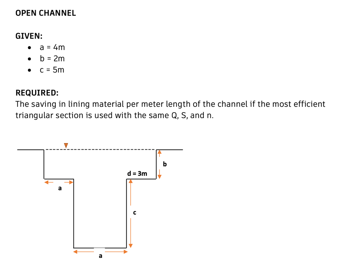 OPEN CHANNEL
GIVEN:
a = 4m
●
b = 2m
• c = 5m
REQUIRED:
The saving in lining material per meter length of the channel if the most efficient
triangular section is used with the same Q, S, and n.
میرا
a
▼
a
d = 3m
b