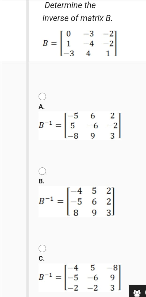 Determine the
inverse of matrix B.
-3
-21
B =| 1
-4 -2
-3
4
1
A.
[-5
B-1
5
-6
-2
[-8
9.
3
В.
-4
21
B-1
= |-5 6 2
8
9 3.
С.
-81
|-5 -6
-4
B-1
%3|
I-2
-2
3
