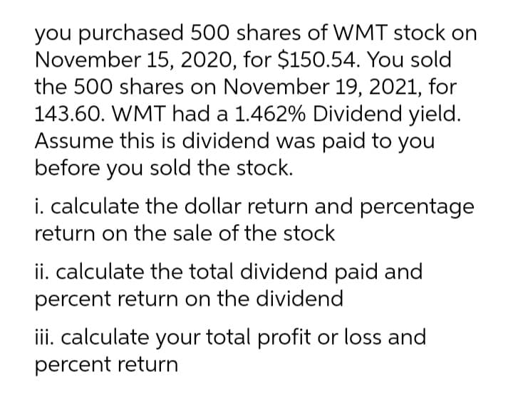 you purchased 500 shares of WMT stock on
November 15, 2020, for $150.54. You sold
the 500 shares on November 19, 2021, for
143.60. WMT had a 1.462% Dividend yield.
Assume this is dividend was paid to you
before you sold the stock.
i. calculate the dollar return and percentage
return on the sale of the stock
ii. calculate the total dividend paid and
percent return on the dividend
iii. calculate your total profit or loss and
percent return

