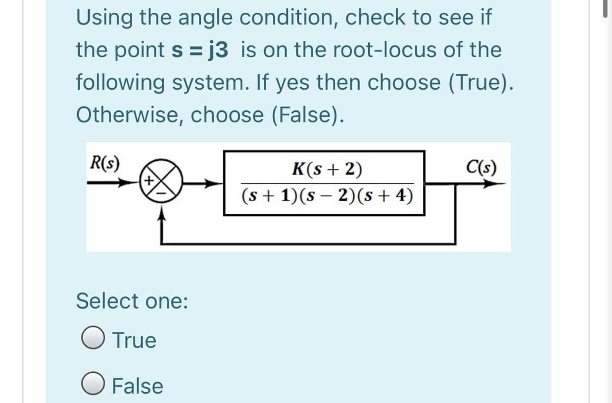 Using the angle condition, check to see if
the point s = j3 is on the root-locus of the
following system. If yes then choose (True).
Otherwise, choose (False).
R(s)
C(s)
K(s + 2)
(s + 1)(s – 2)(s + 4)
Select one:
O True
O False
