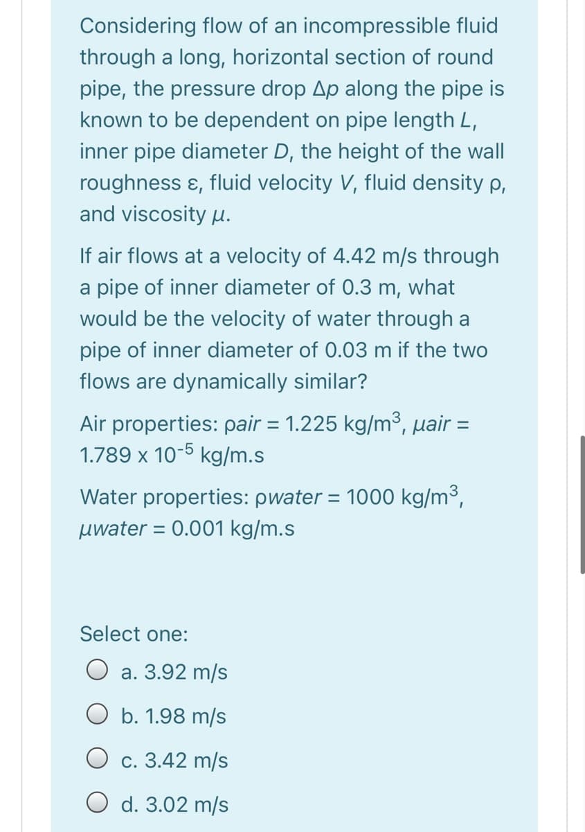 Considering flow of an incompressible fluid
through a long, horizontal section of round
pipe, the pressure drop Ap along the pipe is
known to be dependent on pipe length L,
inner pipe diameter D, the height of the wall
roughness ɛ, fluid velocity V, fluid density p,
and viscosity u.
If air flows at a velocity of 4.42 m/s through
a pipe of inner diameter of 0.3 m, what
would be the velocity of water through a
pipe of inner diameter of 0.03 m if the two
flows are dynamically similar?
Air properties: pair = 1.225 kg/m³, µair =
1.789 x 10-5 kg/m.s
Water properties: pwater = 1000 kg/m³,
%3D
uwater = 0.001 kg/m.s
Select one:
O a. 3.92 m/s
O b. 1.98 m/s
O c. 3.42 m/s
O d. 3.02 m/s
