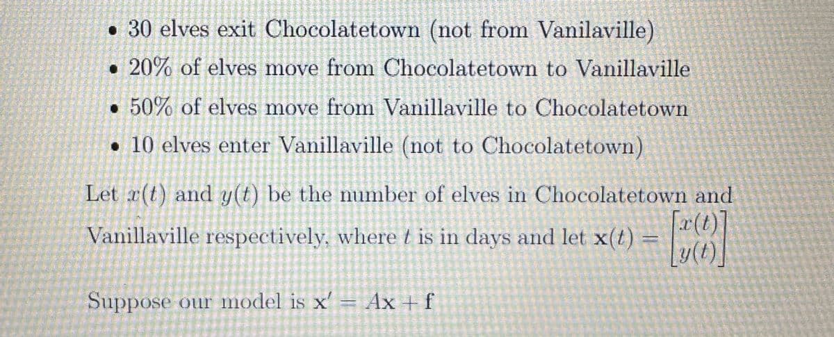 30 elves exit Chocolatetown (not from Vanilaville)
20% of elves move from Chocolatetown to Vanillaville
50% of elves move from Vanillaville to Chocolatetown
10 elves enter Vanillaville (not to Chocolatetown)
Let r(t) and y(t) be the number of elves in Chocolatetown and
Vanillaville respectively, where t is in days and let x(t)
[x (1)]
[y(t)]
Suppose our model is x' = Ax + f