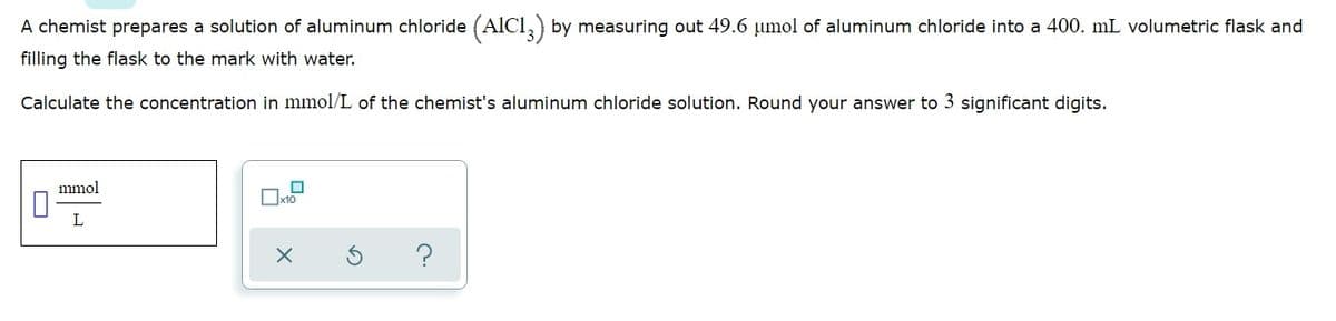 A chemist prepares a solution of aluminum chloride (AlCl,) by measuring out 49.6 µumol of aluminum chloride into a 400. mL volumetric flask and
filling the flask to the mark with water.
Calculate the concentration in mmol/L of the chemist's aluminum chloride solution. Round your answer to 3 significant digits.
mmol
Ox10
L
O
