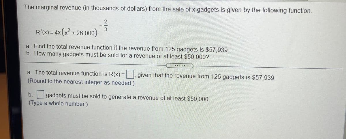 The marginal revenue (in thousands of dollars) from the sale of x gadgets is given by the following function.
R'(X) = 4x (x² + 26,000)
3D4X
a. Find the total revenue function if the revenue from 125 gadgets is $57,939.
b. How many gadgets must be sold for a revenue of at least $50,000?
.....
a. The total revenue function is R(x)=
given that the revenue from 125 gadgets is $57,939.
(Round to the nearest integer as needed.)
b. gadgets must be sold to generate a revenue of at least $50,000.
(Type a whole number.)
2/3
