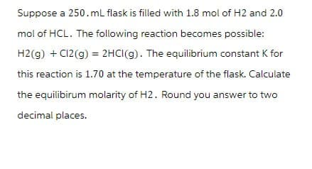 Suppose a 250.mL flask is filled with 1.8 mol of H2 and 2.0
mol of HCL. The following reaction becomes possible:
H2(g) + Cl2(g) = 2HCl(g). The equilibrium constant K for
this reaction is 1.70 at the temperature of the flask. Calculate
the equilibirum molarity of H2. Round you answer to two
decimal places.