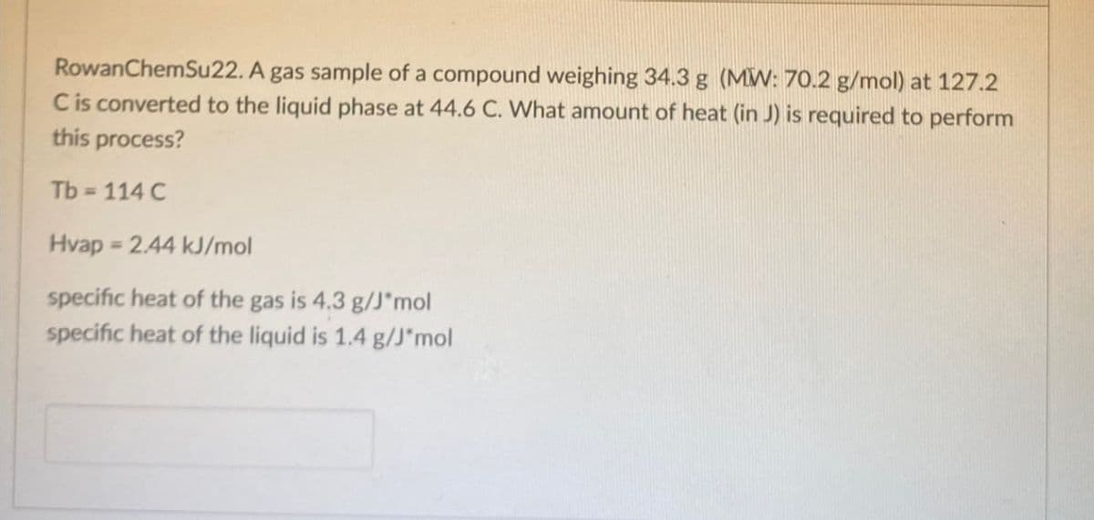 Rowan ChemSu22. A gas sample of a compound weighing 34.3 g (MW: 70.2 g/mol) at 127.2
C is converted to the liquid phase at 44.6 C. What amount of heat (in J) is required to perform
this process?
Tb = 114 C
Hvap 2.44 kJ/mol
specific heat of the gas is 4.3 g/J*mol
specific heat of the liquid is 1.4 g/J*mol