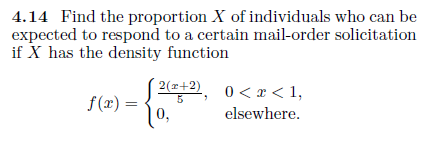 4.14 Find the proportion X of individuals who can be
expected to respond to a certain mail-order solicitation
if X has the density function
2(z+2),
| 0<x< 1,
f (x) =
10,
5
elsewhere.
