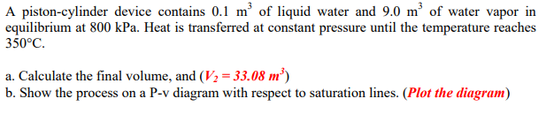 A piston-cylinder device contains 0.1 m³ of liquid water and 9.0 m of water vapor in
equilibrium at 800 kPa. Heat is transferred at constant pressure until the temperature reaches
350°C.
a. Calculate the final volume, and (V2 = 33.08 m²)
b. Show the process on a P-v diagram with respect to saturation lines. (Plot the diagram)
