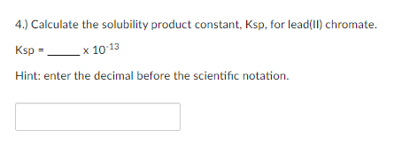 4.) Calculate the solubility product constant, Ksp, for lead(II) chromate.
Ksp =
x 10-13
Hint: enter the decimal before the scientific notation.
