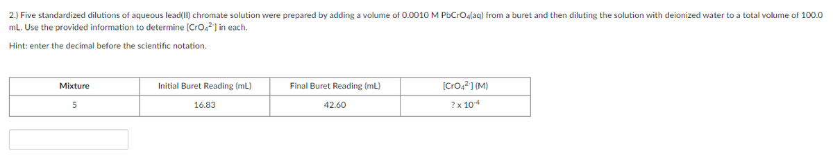 2.) Five standardized dilutions of aqueous lead(II) chromate solution were prepared by adding a volume of 0.0010 M PbCrOa(ag) from a buret and then diluting the solution with deionized water to a total volume of 100.0
mL. Use the provided information to determine [CrO42] in each.
Hint: enter the decimal before the scientific notation.
Mixture
Initial Buret Reading (mL)
Final Buret Reading (mL)
[CrO4?] (M)
5
16.83
42.60
? x 104
