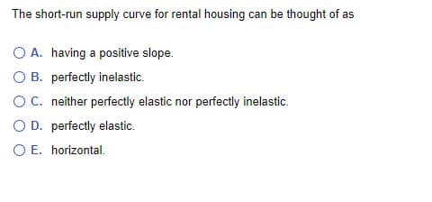 The short-run supply curve for rental housing can be thought of as
O A. having a positive slope.
O B. perfectly inelastic.
O C. neither perfectly elastic nor perfectly inelastic.
O D. perfectly elastic.
O E.
horizontal.