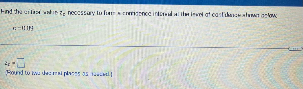 Find the critical value z, necessary to form a confidence interval at the level of confidence shown below.
c = 0.89
(Round to two decimal places as needed.)
