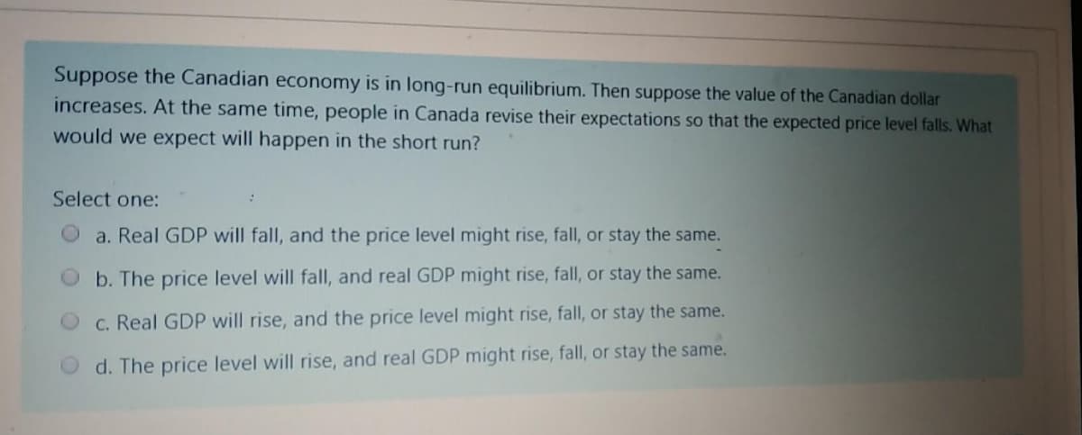 Suppose the Canadian economy is in long-run equilibrium. Then suppose the value of the Canadian dollar
increases. At the same time, people in Canada revise their expectations so that the expected price level falls. What
would we expect will happen in the short run?
Select one:
a. Real GDP will fall, and the price level might rise, fall, or stay the same.
O b. The price level will fall, and real GDP might rise, fall, or stay the same.
C. Real GDP will rise, and the price level might rise, fall, or stay the same.
d. The price level will rise, and real GDP might rise, fall, or stay the same.
