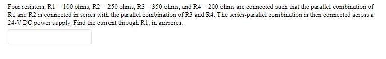 Four resistors, R1= 100 ohms, R2 = 250 ohms, R3 = 350 ohms, and R4 = 200 ohms are connected such that the parallel combination of
R1 and R2 is connected in series with the parallel combination of R3 and R4. The series-parallel combination is then connected across a
24-V DC power supply. Find the current through R1, in amperes.
