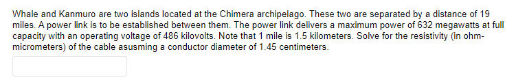 Whale and Kanmuro are two islands located at the Chimera archipelago. These two are separated by a distance of 19
miles. A power link is to be established between them. The power link delivers a maximum power of 632 megawatts at full
capacity with an operating voltage of 486 kilovolts. Note that 1 mile is 1.5 kilometers. Solve for the resistivity (in ohm-
micrometers) of the cable asusming a conductor diameter of 1.45 centimeters.
