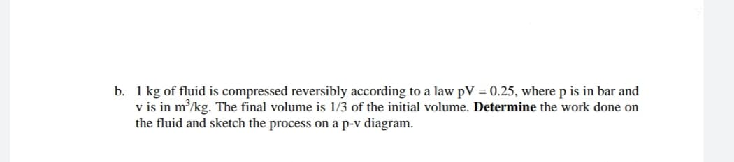 b. 1 kg of fluid is compressed reversibly according to a law pV = 0.25, where p is in bar and
v is in m/kg. The final volume is 1/3 of the initial volume. Determine the work done on
the fluid and sketch the process on a p-v diagram.
