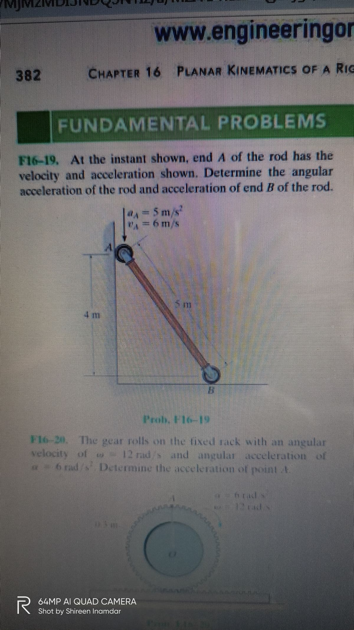 MMZMUEN
www.engineeringor
382
CHAPTER 16 PLANAR KINEMATICS OF A RIG
FUNDAMENTAL PROBLEMS
F16-19, Atthe instant shown, end A of the rod has the
velocity and acceleration shown. Determine the angular
acceleration of the rod and acceleration of end B of the rod.
=5mx
T16-241 ecar rolls orn the fixed ack with an ancular
velocity ot ial and anguta acceleration of
64MP AI QUAD CAMERA
Shot by Shireen Inamdar

