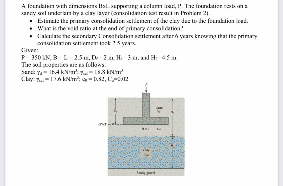 A foundation with dimensions BxL supporting a column load, P. The foundation rests on a
sandy soil underlain by a clay layer (consolidation test result in Problem 2).
• Estimate the primary consolidation settlement of the clay due to the foundation load.
• What is the void ratio at the end of primary consolidation?
• Calculate the secondary Consolidation settlement after 6 years knowing that the primary
consolidation settlement took 2.5 years.
Given:
P = 350 kN, B =L=2.5 m, Df= 2 m, H1= 3 m, and H2=4.5 m.
The soil properties are as follows:
Sand: ya = 16.4 kN/m³; ysat = 18.8 kN/m³
Clay: Ysat = 17.6 kN/m²; eo = 0.82, Ca=0.02
Sand
D
Yd
H
GWT
BxL
Ysat
Clay
Ysat
Sandy gravel
