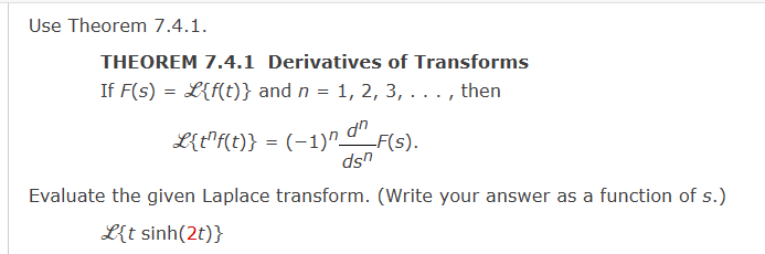 Use Theorem 7.4.1.
THEOREM 7.4.1 Derivatives of Transforms
If F(s) = L{f(t)} and n = 1, 2, 3, . . . , then
L{t¹f(t)} = (-1)^ d^_F(s).
dsn
Evaluate the given Laplace transform. (Write your answer as a function of s.)
{t sinh(2t)}