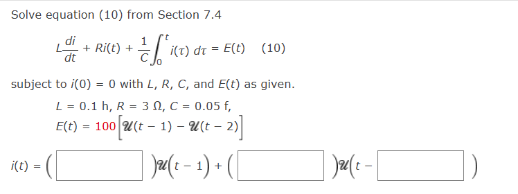 Solve equation (10) from Section 7.4
1
-= /[^/(2T) (
i(t) dt = E(t) (10)
с
subject to i(0) = 0 with L, R, C, and E(t) as given.
L = 0.1 h, R = 3 , C = 0.05 f,
E(t) = 100 [U(t − 1) – U(t − 2)]
Ju(t-1) + (
i(t)
L. + Ri(t) +
dt
=
Jau (+-