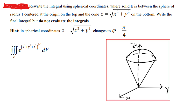 Rewrite the integral using spherical coordinates, where solid E is between the sphere of
radius 1 centered at the origin on the top and the cone z = √√x² + y² on the bottom. Write the
final integral but do not evaluate the integrals.
Hint: in spherical coordinates Z =
SS₂(x² + y² +2²³/2²
E
dV
x² + y² changes to :
T
4
X