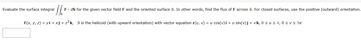 '//'
F. ds for the given vector field F and the oriented surface S. In other words, find the flux of F across S. For closed surfaces, use the positive (outward) orientation.
F(x, y, z) = yi + xj + z²k, S is the helicoid (with upward orientation) with vector equation r(u, v) = u cos(v)i + u sin(v)j + vk, 0 ≤ u ≤ 4,0 ≤ v ≤ 5π
Evaluate the surface integral