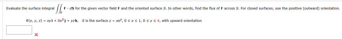 Sl
F. ds for the given vector field F and the oriented surface S. In other words, find the flux of F across S. For closed surfaces, use the positive (outward) orientation.
F(x, y, z) = xyi + 8x²j + yzk, S is the surface z = xey, 0 ≤ x ≤ 1,0 ≤ y ≤ 4, with upward orientation
Evaluate the surface integral
X