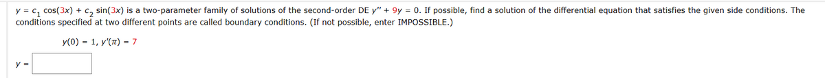 y = C₁ cos(3x) + C₂ sin(3x) is a two-parameter family of solutions of the second-order DE y" + 9y = 0. If possible, find a solution of the differential equation that satisfies the given side conditions. The
conditions specified at two different points are called boundary conditions. (If not possible, enter IMPOSSIBLE.)
y(0) = 1, y'(π) = 7
y =