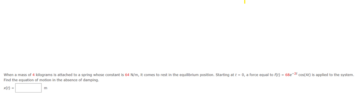 When a mass of 4 kilograms is attached to a spring whose constant is 64 N/m, it comes to rest in the equilibrium position. Starting at t = 0, a force equal to f(t) = 68e-2t cos(4t) is applied to the system.
Find the equation of motion in the absence of damping.
x(t) =
m