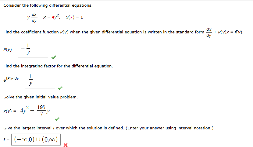 Consider the following differential equations.
dx
x = 4y², x(7) = 1
dy
dx
Find the coefficient function P(y) when the given differential equation is written in the standard form + P(y)x= f(y).
dy
P(y) =
y
eJP(y)dy =
Find the integrating factor for the differential equation.
1
y
1
y
x(y) = 4y
Solve the given initial-value problem.
195
7
Give the largest interval I over which the solution is defined. (Enter your answer using interval notation.)
1 = (-∞0,0) U (0,00)
I