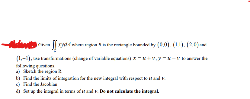 Hote Given ſxydA where region R is the rectangle bounded by (0,0), (1,1), (2,0) and
(1,-1), use transformations (change of variable equations) x =u+v, y=u- v to answer the
following questions.
a) Sketch the region R
b) Find the limits of integration for the new integral with respect to U and V.
c) Find the Jacobian
d) Set up the integral in terms of U and V. Do not calculate the integral.