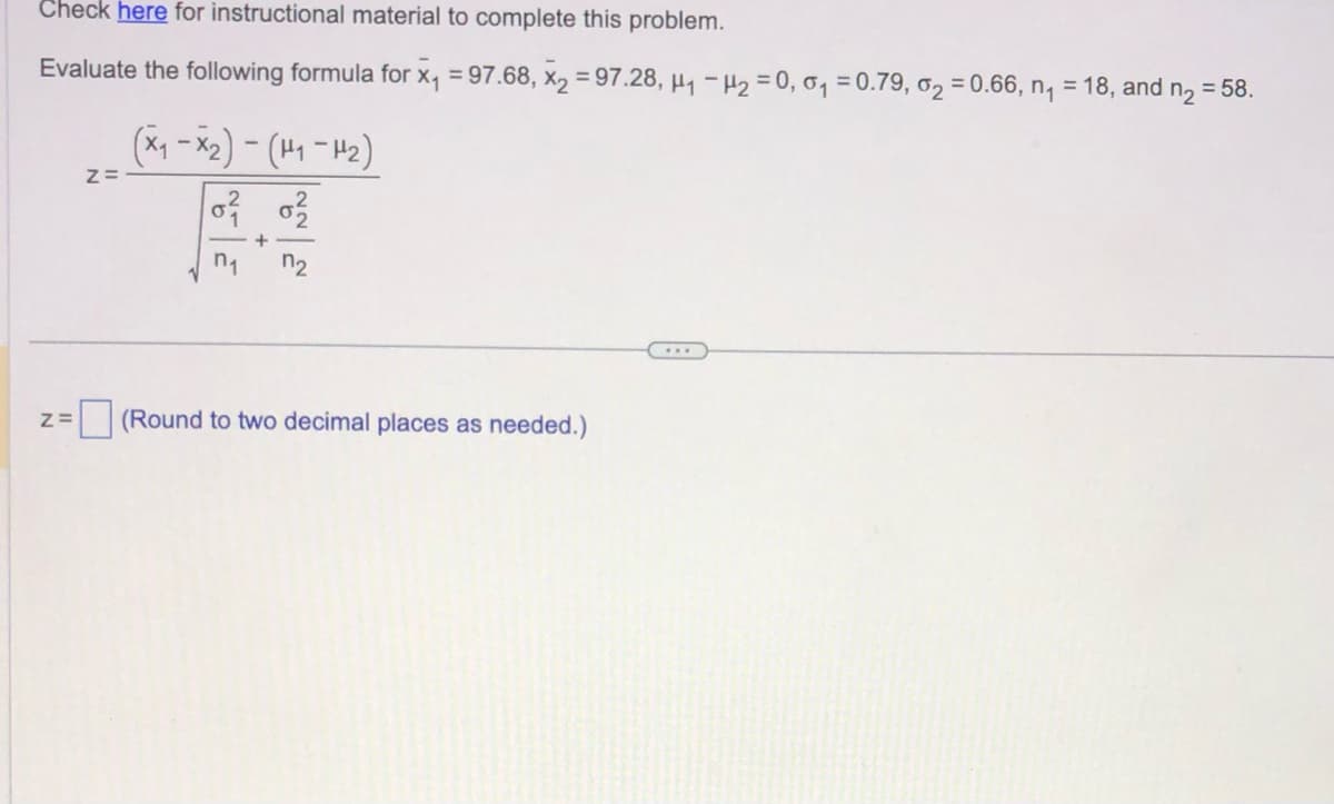 Check here for instructional material to complete this problem.
Evaluate the following formula for x₁ = 97.68, x₂ =97.28, H₁ H₂ = 0,0₁ = 0.79, 0₂ = 0.66, n₁ = 18, and n₂ = 58.
Z=
Z=
(x₁-x₂)-(H₁-H₂)
0²
+
n₁ n₂
0²/
(Round to two decimal places as needed.)
...