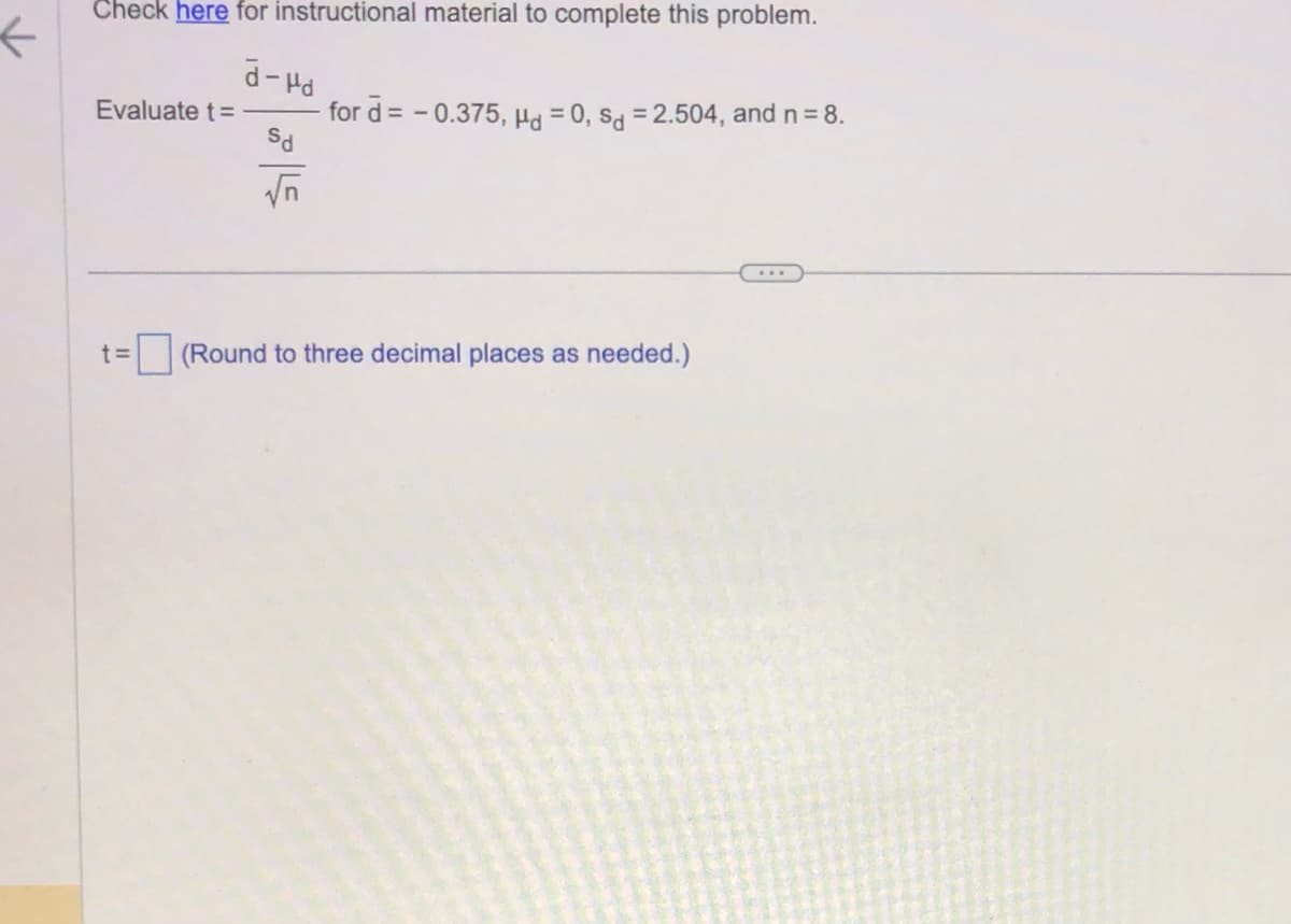 K
Check here for instructional material to complete this problem.
d-Hd
Sd
√n
Evaluate t=
t=
for d = -0.375, Hd = 0, sd = 2.504, and n = 8.
(Round to three decimal places as needed.)