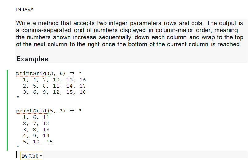 IN JAVA
Write a method that accepts two integer parameters rows and cols. The output is
a comma-separated grid of numbers displayed in column-major order, meaning
the numbers shown increase sequentially down each column and wrap to the top
of the next column to the right once the bottom of the current column is reached.
Examples
printGrid (3, 6) →
1, 4, 7, 10, 13, 16
2, 5, 8, 11, 14, 17
3, 6, 9, 12, 15, 18
printGrid (5, 3) →
1, 6, 11
2, 7, 12
3, 8, 13
4, 9, 14
5, 10, 15
11
(Ctrl)
11
