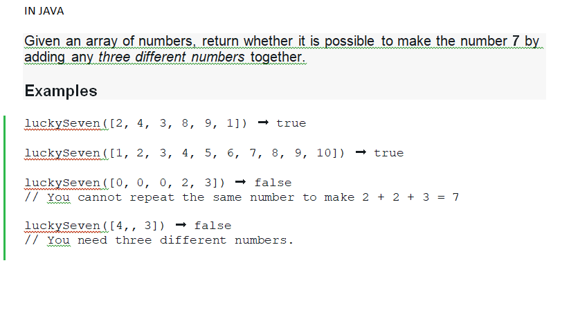 IN JAVA
Given an array of numbers, return whether it is possible to make the number 7 by
adding any three different numbers together.
Examples
luckySeven ([2, 4, 3, 8, 9, 1]) → true
luckySeven ([1, 2, 3, 4, 5, 6, 7, 8, 9, 10]) → true
luckySeven ([0, 0, 0, 2, 3]) → false
// You cannot repeat the same number to make 2 + 2 + 3 = 7
luckySeven ([4,, 3])→ false
// You need three different numbers.