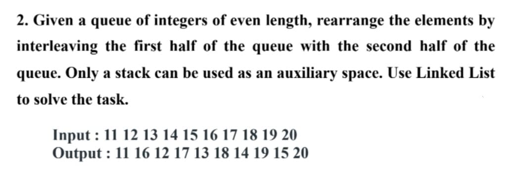 2. Given a queue of integers of even length, rearrange the elements by
interleaving the first half of the queue with the second half of the
queue. Only a stack can be used as an auxiliary space. Use Linked List
to solve the task.
Input : 11 12 13 14 15 16 17 18 19 20
Output : 11 16 12 17 13 18 14 19 15 20
