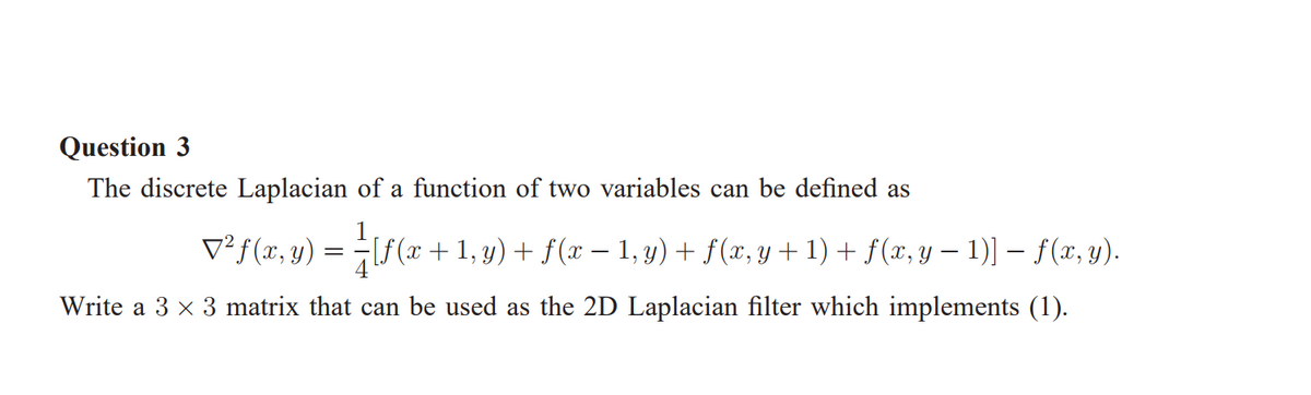 Question 3
The discrete Laplacian of a function of two variables can be defined as
V²f(x,y) =
[f (x +1, y) + f(x – 1, y) + f(x, y + 1) + f(x, y – 1)] – f(x, y).
Write a 3 x 3 matrix that can be used as the 2D Laplacian filter which implements (1).
