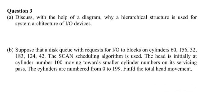 Question 3
(a) Discuss, with the help of a diagram, why a hierarchical structure is used for
system architecture of I/O devices.
(b) Suppose that a disk queue with requests for I/O to blocks on cylinders 60, 156, 32,
183, 124, 42. The SCAN scheduling algorithm is used. The head is initially at
cylinder number 100 moving towards smaller cylinder numbers on its servicing
pass. The cylinders are numbered from 0 to 199. Finfd the total head movement.
